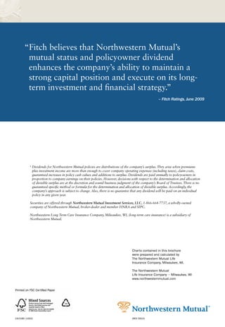 “Fitch believes that Northwestern Mutual’s
        mutual status and policyowner dividend
        enhances the company’s ability to maintain a
        strong capital position and execute on its long-
        term investment and financial strategy.”
                                                                                                       – Fitch Ratings, June 2009




           6
               Dividends for Northwestern Mutual policies are distributions of the company’s surplus. They arise when premiums
               plus investment income are more than enough to cover company operating expenses (including taxes), claim costs,
               guaranteed increases in policy cash values and additions to surplus. Dividends are paid annually to policyowners in
               proportion to company earnings on their policies. However, decisions with respect to the determination and allocation
               of divisible surplus are at the discretion and sound business judgment of the company’s Board of Trustees. There is no
               guaranteed specific method or formula for the determination and allocation of divisible surplus. Accordingly, the
               company’s approach is subject to change. Also, there is no guarantee that any dividend will be paid on an individual
               policy in any given year.

           Securities are offered through Northwestern Mutual Investment Services, LLC, 1-866-664-7737, a wholly-owned
           company of Northwestern Mutual, broker-dealer and member FINRA and SIPC.

           Northwestern Long Term Care Insurance Company, Milwaukee, WI, (long-term care insurance) is a subsidiary of
           Northwestern Mutual.




                                                                                     Charts contained in this brochure
                                                                                     were prepared and calculated by
                                                                                     The Northwestern Mutual Life
                                                                                     Insurance Company, Milwaukee, WI.

                                                                                     The Northwestern Mutual
                                                                                     Life Insurance Company • Milwaukee, WI
                                                                                     www.northwesternmutual.com




19-0185 (1002)                                                                       (REV 0910)
 