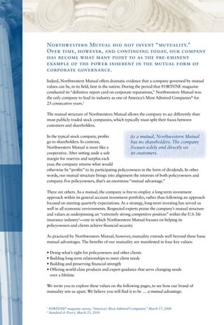 Northwestern Mutual did not invent “mutuality.”
Over time, however, and continuing today, our company
has become what many point to as the pre-eminent
example of the power inherent in the mutual form of
corporate governance.
Indeed, Northwestern Mutual offers dramatic evidence that a company governed by mutual
values can be, in its field, best in the nation. During the period that FORTUNE magazine
conducted its “definitive report card on corporate reputations,” Northwestern Mutual was
the only company to lead its industry as one of America’s Most Admired Companies® for
25 consecutive years.1

The mutual structure of Northwestern Mutual allows the company to act differently than
most publicly traded stock companies, which typically must split their focus between
customers and shareholders.

In the typical stock company, profits              As a mutual, Northwestern Mutual
go to shareholders. In contrast,                   has no shareholders. The company
Northwestern Mutual is more like a                 focuses solely and directly on
cooperative. After setting aside a safe            its customers.
margin for reserves and surplus each
year, the company returns what would
otherwise be “profits” to its participating policyowners in the form of dividends. In other
words, our mutual structure brings into alignment the interests of both policyowners and
company. For policyowners, that’s an enormous “mutual advantage.”

There are others. As a mutual, the company is free to employ a long-term investment
approach within its general account investment portfolio, rather than following an approach
focused on meeting quarterly expectations. As a strategy, long-term investing has served us
well in all economic environments. Respected experts praise the company’s mutual structure
and values as underpinning an “extremely strong competitive position” within the U.S. life
insurance industry2—one in which Northwestern Mutual focuses on helping its
policyowners and clients achieve financial security.

As practiced by Northwestern Mutual, however, mutuality extends well beyond these basic
mutual advantages. The benefits of our mutuality are manifested in four key values:

• Doing what’s right for policyowners and other clients
• Building long-term relationships to meet client needs
• Building and preserving financial strength
• Offering world-class products and expert guidance that serve changing needs
  over a lifetime

We invite you to explore these values on the following pages, to see how our brand of
mutuality sets us apart. We believe you will find it to be … a mutual advantage.


1
    FORTUNE® magazine survey, “America’s Most Admired Companies,” March 17, 2008
2
    Standard & Poor’s, March 23, 2010
 