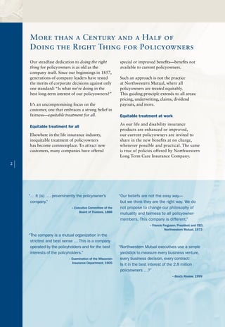 More than a Century and a Half of
        Doing the Right Thing for Policyowners
        Our steadfast dedication to doing the right             special or improved benefits—benefits not
        thing for policyowners is as old as the                 available to current policyowners.
        company itself. Since our beginnings in 1857,
        generations of company leaders have tested              Such an approach is not the practice
        the merits of corporate decisions against only          at Northwestern Mutual, where all
        one standard: “Is what we’re doing in the               policyowners are treated equitably.
        best long-term interest of our policyowners?”           This guiding principle extends to all areas:
                                                                pricing, underwriting, claims, dividend
        It’s an uncompromising focus on the                     payouts, and more.
        customer, one that embraces a strong belief in
        fairness—equitable treatment for all.                   Equitable treatment at work
                                                                As our life and disability insurance
        Equitable treatment for all
                                                                products are enhanced or improved,
        Elsewhere in the life insurance industry,               our current policyowners are invited to
        inequitable treatment of policyowners                   share in the new benefits at no charge,
        has become commonplace. To attract new                  whenever possible and practical. The same
        customers, many companies have offered                  is true of policies offered by Northwestern
                                                                Long Term Care Insurance Company.
2
    |


        “… It (is) …. pre-eminently the policyowner’s           “Our beliefs are not the easy way—
         company.”                                               but we think they are the right way. We do
                                 – Executive Committee of the    not propose to change our philosophy of
                                      Board of Trustees, 1888    mutuality and fairness to all policyowner-
                                                                 members. This company is different.”
                                                                                 – Francis Ferguson, President and CEO,
                                                                                            Northwestern Mutual, 1973
        “The company is a mutual organization in the
         strictest and best sense … This is a company
         operated by the policyholders and for the best         “Northwestern Mutual executives use a simple
         interests of the policyholders.”                        yardstick to measure every business venture,
                               – Examination of the Wisconsin    every business decision, every contract:
                                 Insurance Department, 1905      Is it in the best interest of the 2.8 million
                                                                 policyowners …?”
                                                                                                – Best’s Review, 1999
 