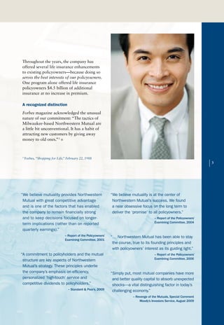 Throughout the years, the company has
offered several life insurance enhancements
to existing policyowners—because doing so
serves the best interests of our policyowners.
One program alone offered life insurance
policyowners $4.5 billion of additional
insurance at no increase in premium.

A recognized distinction
Forbes magazine acknowledged the unusual
nature of our commitment: “The tactics of
Milwaukee-based Northwestern Mutual are
a little bit unconventional. It has a habit of
attracting new customers by giving away
money to old ones.”3 n



3
    Forbes, “Shopping for Life,” February 22, 1988

                                                                                                                          |   3




“We believe mutuality provides Northwestern                    “We believe mutuality is at the center of
 Mutual with great competitive advantage                        Northwestern Mutual’s success. We found
 and is one of the factors that has enabled                     a near obsessive focus on the long term to
 the company to remain financially strong                       deliver the ‘promise’ to all policyowners.”
 and to keep decisions focused on longer-                                                 – Report of the Policyowners’
                                                                                          Examining Committee, 2004
 term implications (rather than on reported
 quarterly earnings).”
                               – Report of the Policyowners’   “… Northwestern Mutual has been able to stay
                               Examining Committee, 2001
                                                                the course, true to its founding principles and
                                                                with policyowners’ interest as its guiding light.”
“A commitment to policyholders and the mutual                                             – Report of the Policyowners’
                                                                                          Examining Committee, 2006
 structure are key aspects of Northwestern
 Mutual’s strategy. These principles underlie
 the company’s emphasis on efficiency,                         “Simply put, most mutual companies have more
 personalized ‘high-touch’ service and                          and better quality capital to absorb unexpected
 competitive dividends to policyholders.”                       shocks—a vital distinguishing factor in today’s
                                 – Standard & Poor’s, 2009      challenging economy.”
                                                                            – Revenge of the Mutuals, Special Comment
                                                                                Moody’s Investors Service, August 2009
 