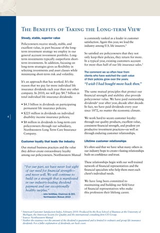The Benefits of Taking the Long-term View
        Steady, stable, superior value                                 is commonly ranked as a leader in customer
                                                                       satisfaction. Again this year, we lead the
        Policyowners receive steady, stable, and
                                                                       industry among U.S. life insurers.4
        excellent value, in part because of the long-
        term investment strategy we employ in our
                                                                       So satisfied are policyowners that they not
        general account investment portfolio. Long-
                                                                       only keep their policies, they return for more.
        term investments typically outperform short-
                                                                       In a typical year, existing customers account
        term investments. In addition, focusing on
                                                                       for more than half of our life insurance sales.5
        long-term strategies gives us flexibility in
        selecting investments and asset classes while
                                                                       The comment we so often hear from
        minimizing short-term risk and volatility.                     clients who have watched the cash value
                                                                       of their policies grow over the years:
        It’s an approach that has worked. It’s the
        reason that we pay far more individual life                    “I wish I had bought more back then.”
        insurance dividends each year than any other
        company. In 2010, we will pay $4.7 billion in                  The same mutual principles that protect our
        total individual life insurance dividends:                     financial strength and stability also provide
                                                                       policyowner value. We have paid outstanding
        • $4.3 billion in dividends on participating                   dividends6 year after year, decade after decade.
          permanent life insurance policies;                           In fact, we have paid dividends every year
                                                                       since 1872, no matter the economic climate.
        • $225 million in dividends on individual
4
    |     disability income insurance policies;                        We work hard to secure customer loyalty:
                                                                       through our quality products, excellent value,
        • $8 million in dividends to long-term care
          policyowners through our subsidiary,                         consistent financial strength, and prudent yet
          Northwestern Long Term Care Insurance                        productive investment practices—as well as
          Company.                                                     through enduring customer relationships.

        Customer loyalty that leads the industry                       Lifetime customer relationships

        Our mutual business practices and the value                    It’s often said that we have what many others in
        they deliver create extraordinary loyalty                      our industry hope to create—lasting relationships
        among our policyowners. Northwestern Mutual                    built on confidence and trust.

                                                                       These relationships begin with our well-trained
            “For our part, we have never lost sight                    network of financial representatives and the
             of our need for financial strength—                       financial specialists who help them meet each
             and never will. We will continue to                       client’s individual needs.
             build on a strength that is manifested
             in our industry-leading dividend                          We have long been committed to
                                                                       maintaining and building our field force
             payment and our exceptionally
                                                                       of financial representatives who make
             healthy surplus.”
                            – John Schlifske, Chairman & CEO,
                                                                       this profession their lifelong career.
                              Northwestern Mutual, 2010




        4
          American Customer Satisfaction Index, February 2010. Produced by the Ross School of Business at the University of
          Michigan, the American Society for Quality and the international consulting firm CFI Group.
        5
          Source: Northwestern Mutual
        6
          Neither the existence nor the amount of the dividend is guaranteed and is limited to ordinary and group life insurance
          dividends. For a fuller explanation of dividends, see back cover.
 