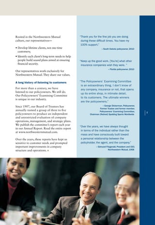 Rooted in the Northwestern Mutual                  “Thank you for the fine job you are doing
culture, our representatives—                       during these difficult times. You have my
                                                    100% support.”
• Develop lifetime clients, not one-time                              -- South Dakota policyowner, 2010
  customers;
• Identify each client’s long-term needs to help
  people build sound plans aimed at ensuring       “Keep up the good work. [You’re] what other
  financial security.                               insurance companies wish they were. ”
                                                                             -- Florida policyowner, 2010
Our representatives work exclusively for
Northwestern Mutual. They share our values.

A long history of listening to customers           “The Policyowners’ Examining Committee
                                                    is an extraordinary thing. I don’t know of
For more than a century, we have                    any company, insurance or not, that opens
listened to our policyowners. We still do.
                                                    up its entire shop, in intimate detail,
Our Policyowners’ Examining Committee
                                                    to its customers. The ultimate winners
is unique in our industry.
                                                    are the policyowners.”
Since 1907, our Board of Trustees has                                  – George Dickerman, Policyowner,
                                                                    Former Trustee and former member,
annually named a group of three to five
policyowners to produce an independent
and unrestricted evaluation of company
                                                                    Policyowners’ Examining Committee,
                                                           Chairman (Retired) Spalding Sports Worldwide     |   5


operations, management, and strategic plans.
We publish the committee’s report each year
                                                   “Over the years, we have always thought
in our Annual Report. Read the entire report
                                                    in terms of the individual rather than the
at www.northwesternmutual.com.
                                                    mass and have consciously built toward
Over the years, these reports have kept us          a personal relationship between the
sensitive to customer needs and prompted            policyholder, the agent, and the company.”
important improvements in company                                – Edmund Fitzgerald, President and CEO,
structure and operations. n                                                 Northwestern Mutual, 1958
 