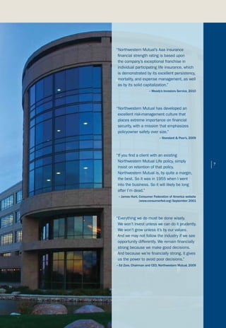 “Northwestern Mutual’s Aaa insurance
 financial strength rating is based upon
 the company’s exceptional franchise in
 individual participating life insurance, which
 is demonstrated by its excellent persistency,
 mortality, and expense management, as well
 as by its solid capitalization.”
                      – Moody’s Investors Service, 2010




“Northwestern Mutual has developed an
 excellent risk-management culture that
 places extreme importance on financial
 security, with a mission that emphasizes
 policyowner safety over size.”
                             – Standard & Poor’s, 2009




“If you find a client with an existing
 Northwestern Mutual Life policy, simply
 insist on retention of that policy.                      |   7

 Northwestern Mutual is, by quite a margin,
 the best. So it was in 1955 when I went
 into the business. So it will likely be long
 after I’m dead.”
 – James Hunt, Consumer Federation of America website
               (www.consumerfed.org) September 2001




“Everything we do must be done wisely.
 We won’t invest unless we can do it prudently.
 We won’t grow unless it’s by our values.
 And we may not follow the industry if we see
 opportunity differently. We remain financially
 strong because we make good decisions.
 And because we’re financially strong, it gives
 us the power to avoid poor decisions.”
– Ed Zore, Chairman and CEO, Northwestern Mutual, 2009
 