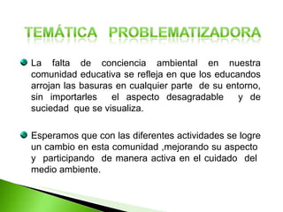 La falta de conciencia ambiental en nuestra comunidad educativa se refleja en que los educandos arrojan las basuras en cualquier parte  de su entorno, sin importarles  el aspecto desagradable  y de suciedad  que se visualiza. Esperamos que con las diferentes actividades se logre un cambio en esta comunidad ,mejorando su aspecto  y  participando  de manera activa en el cuidado  del  medio ambiente. 