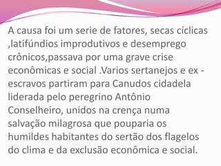 A causa foi um serie de fatores, secas cíclicas
,latifúndios improdutivos e desemprego
crônicos,passava por uma grave crise
econômicas e social .Varios sertanejos e ex -
escravos partiram para Canudos cidadela
liderada pelo peregrino Antônio
Conselheiro, unidos na crença numa
salvação milagrosa que pouparia os
humildes habitantes do sertão dos flagelos
do clima e da exclusão econômica e social.
 