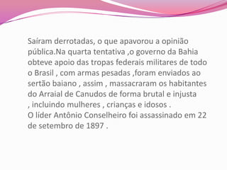 Saíram derrotadas, o que apavorou a opinião
pública.Na quarta tentativa ,o governo da Bahia
obteve apoio das tropas federais militares de todo
o Brasil , com armas pesadas ,foram enviados ao
sertão baiano , assim , massacraram os habitantes
do Arraial de Canudos de forma brutal e injusta
, incluindo mulheres , crianças e idosos .
O líder Antônio Conselheiro foi assassinado em 22
de setembro de 1897 .
 