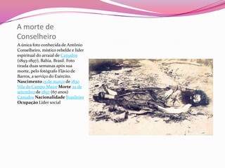A morte de
Conselheiro
A única foto conhecida de Antônio
Conselheiro, místico rebelde e líder
espiritual do arraial de Canudos
(1893-1897), Bahia, Brasil. Foto
tirada duas semanas após sua
morte, pelo fotógrafo Flávio de
Barros, a serviço do Exército.
Nascimento 13 de março de 1830
Vila do Campo Maior Morte 22 de
setembro de 1897 (67 anos)
Canudos Nacionalidade Brasileiro
Ocupação Líder social
 