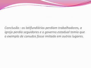 Conclusão : os latifundiários perdiam trabalhadores, a
igreja perdia seguidores e o governo estadual temia que
o exemplo de canudos fosse imitado em outros lugares.
 