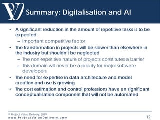 © Project Value Delivery, 2019
w w w . P r o j e c t V a l u e D e l i v e r y . c o m 12
Summary: Digitalisation and AI
• A significant reduction in the amount of repetitive tasks is to be
expected
– Important competitive factor
• The transformation in projects will be slower than elsewhere in
the industry but shouldn’t be neglected
– The non-repetitive nature of projects constitutes a barrier
– This domain will never be a priority for major software
developers
• The need for expertise in data architecture and model
creation and use is growing
• The cost estimation and control professions have an significant
conceptualisation component that will not be automated
 