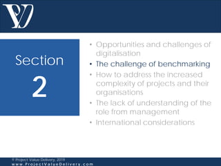 Section
2
© Project Value Delivery, 2019
w w w . P r o j e c t V a l u e D e l i v e r y . c o m
• Opportunities and challenges of
digitalisation
• The challenge of benchmarking
• How to address the increased
complexity of projects and their
organisations
• The lack of understanding of the
role from management
• International considerations
 