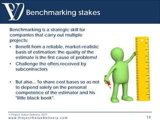 © Project Value Delivery, 2019
w w w . P r o j e c t V a l u e D e l i v e r y . c o m 14
Benchmarking stakes
Benchmarking is a strategic skill for
companies that carry out multiple
projects:
• Benefit from a reliable, market-realistic
basis of estimation: the quality of the
estimate is the first cause of problems!
• Challenge the offers received by
subcontractors
• But also... To share cost bases so as not
to depend solely on the personal
competence of the estimator and his
"little black book".
 