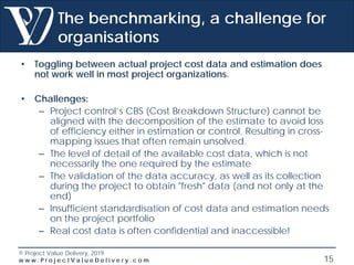 © Project Value Delivery, 2019
w w w . P r o j e c t V a l u e D e l i v e r y . c o m 15
The benchmarking, a challenge for
organisations
• Toggling between actual project cost data and estimation does
not work well in most project organizations.
• Challenges:
– Project control’s CBS (Cost Breakdown Structure) cannot be
aligned with the decomposition of the estimate to avoid loss
of efficiency either in estimation or control. Resulting in cross-
mapping issues that often remain unsolved.
– The level of detail of the available cost data, which is not
necessarily the one required by the estimate
– The validation of the data accuracy, as well as its collection
during the project to obtain "fresh" data (and not only at the
end)
– Insufficient standardisation of cost data and estimation needs
on the project portfolio
– Real cost data is often confidential and inaccessible!
 