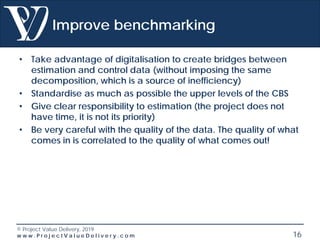 © Project Value Delivery, 2019
w w w . P r o j e c t V a l u e D e l i v e r y . c o m 16
Improve benchmarking
• Take advantage of digitalisation to create bridges between
estimation and control data (without imposing the same
decomposition, which is a source of inefficiency)
• Standardise as much as possible the upper levels of the CBS
• Give clear responsibility to estimation (the project does not
have time, it is not its priority)
• Be very careful with the quality of the data. The quality of what
comes in is correlated to the quality of what comes out!
 