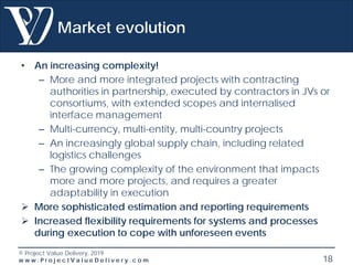 © Project Value Delivery, 2019
w w w . P r o j e c t V a l u e D e l i v e r y . c o m 18
Market evolution
• An increasing complexity!
– More and more integrated projects with contracting
authorities in partnership, executed by contractors in JVs or
consortiums, with extended scopes and internalised
interface management
– Multi-currency, multi-entity, multi-country projects
– An increasingly global supply chain, including related
logistics challenges
– The growing complexity of the environment that impacts
more and more projects, and requires a greater
adaptability in execution
 More sophisticated estimation and reporting requirements
 Increased flexibility requirements for systems and processes
during execution to cope with unforeseen events
 