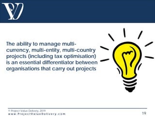 © Project Value Delivery, 2019
w w w . P r o j e c t V a l u e D e l i v e r y . c o m 19
The ability to manage multi-
currency, multi-entity, multi-country
projects (including tax optimisation)
is an essential differentiator between
organisations that carry out projects
 