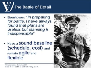 © Project Value Delivery, 2019
w w w . P r o j e c t V a l u e D e l i v e r y . c o m 20
The Battle of Detail
• Eisenhower: “In preparing
for battle, I have always
found that plans are
useless but planning is
indispensable”
• Have a sound baseline
(schedule, cost) and
remain agile and
flexible
 