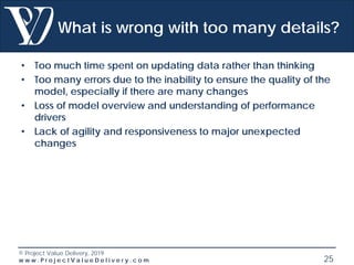 © Project Value Delivery, 2019
w w w . P r o j e c t V a l u e D e l i v e r y . c o m 25
What is wrong with too many details?
• Too much time spent on updating data rather than thinking
• Too many errors due to the inability to ensure the quality of the
model, especially if there are many changes
• Loss of model overview and understanding of performance
drivers
• Lack of agility and responsiveness to major unexpected
changes
 