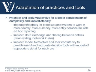 © Project Value Delivery, 2019
w w w . P r o j e c t V a l u e D e l i v e r y . c o m 26
Adaptation of practices and tools
• Practices and tools must evolve for a better consideration of
complexity and unpredictability
– Increase the ability for processes and systems to work in
multi-country, multi-currency, multi-entity consortiums with
ad hoc reporting
– Improve data exchange and sharing between entities
(most existing tools work in silos)
– Improve model hierarchies and their consistency to
provide useful and accurate decision tools, with models of
appropriate detail for each use
 