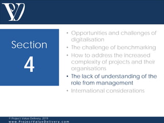 Section
4
© Project Value Delivery, 2019
w w w . P r o j e c t V a l u e D e l i v e r y . c o m
• Opportunities and challenges of
digitalisation
• The challenge of benchmarking
• How to address the increased
complexity of projects and their
organisations
• The lack of understanding of the
role from management
• International considerations
 