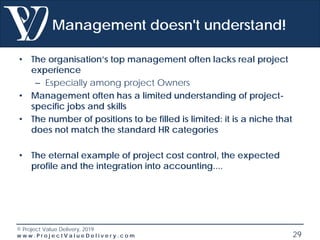 © Project Value Delivery, 2019
w w w . P r o j e c t V a l u e D e l i v e r y . c o m 29
Management doesn't understand!
• The organisation’s top management often lacks real project
experience
– Especially among project Owners
• Management often has a limited understanding of project-
specific jobs and skills
• The number of positions to be filled is limited: it is a niche that
does not match the standard HR categories
• The eternal example of project cost control, the expected
profile and the integration into accounting....
 