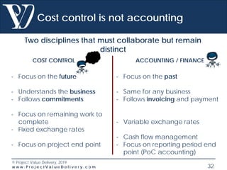 © Project Value Delivery, 2019
w w w . P r o j e c t V a l u e D e l i v e r y . c o m 32
Cost control is not accounting
Two disciplines that must collaborate but remain
distinct
COST CONTROL ACCOUNTING / FINANCE
- Focus on the future
- Understands the business
- Follows commitments
- Focus on remaining work to
complete
- Fixed exchange rates
- Focus on project end point
- Focus on the past
- Same for any business
- Follows invoicing and payment
- Variable exchange rates
- Cash flow management
- Focus on reporting period end
point (PoC accounting)
 