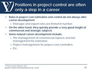 © Project Value Delivery, 2019
w w w . P r o j e c t V a l u e D e l i v e r y . c o m 33
Positions in project control are often
only a step in a career
• Roles in project cost estimation and control do not always offer
career development
– Manager and expert roles are limited in number
• On the other hand, they quickly provide a very good insight of
commercial and strategic subjects
• Some natural career development include:
– The management of commercial aspects and bid
management for estimators
– Project management for project cost controllers
– Etc.
 