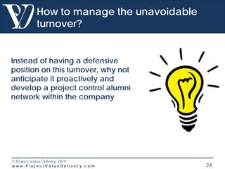 © Project Value Delivery, 2019
w w w . P r o j e c t V a l u e D e l i v e r y . c o m 34
How to manage the unavoidable
turnover?
Instead of having a defensive
position on this turnover, why not
anticipate it proactively and
develop a project control alumni
network within the company
 