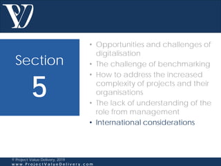 Section
5
© Project Value Delivery, 2019
w w w . P r o j e c t V a l u e D e l i v e r y . c o m
• Opportunities and challenges of
digitalisation
• The challenge of benchmarking
• How to address the increased
complexity of projects and their
organisations
• The lack of understanding of the
role from management
• International considerations
 