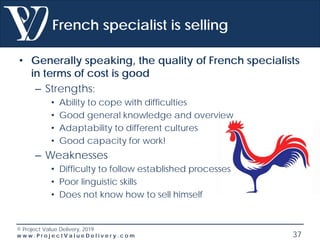 © Project Value Delivery, 2019
w w w . P r o j e c t V a l u e D e l i v e r y . c o m 37
French specialist is selling
• Generally speaking, the quality of French specialists
in terms of cost is good
– Strengths:
• Ability to cope with difficulties
• Good general knowledge and overview
• Adaptability to different cultures
• Good capacity for work!
– Weaknesses
• Difficulty to follow established processes
• Poor linguistic skills
• Does not know how to sell himself
 