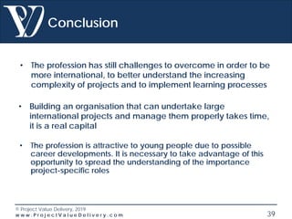 © Project Value Delivery, 2019
w w w . P r o j e c t V a l u e D e l i v e r y . c o m 39
Conclusion
• The profession has still challenges to overcome in order to be
more international, to better understand the increasing
complexity of projects and to implement learning processes
• Building an organisation that can undertake large
international projects and manage them properly takes time,
it is a real capital
• The profession is attractive to young people due to possible
career developments. It is necessary to take advantage of this
opportunity to spread the understanding of the importance
project-specific roles
 