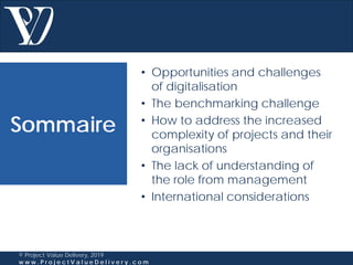 Sommaire
© Project Value Delivery, 2019
w w w . P r o j e c t V a l u e D e l i v e r y . c o m
• Opportunities and challenges
of digitalisation
• The benchmarking challenge
• How to address the increased
complexity of projects and their
organisations
• The lack of understanding of
the role from management
• International considerations
 