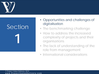 Section
1
© Project Value Delivery, 2019
w w w . P r o j e c t V a l u e D e l i v e r y . c o m
• Opportunities and challenges of
digitalisation
• The benchmarking challenge
• How to address the increased
complexity of projects and their
organisations
• The lack of understanding of the
role from management
• International considerations
 