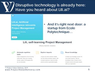 © Project Value Delivery, 2019
w w w . P r o j e c t V a l u e D e l i v e r y . c o m 6
Disruptive technology is already here:
Have you heard about Lili.ai?
• And it’s right next door: a
startup from Ecole
Polytechnique…
 