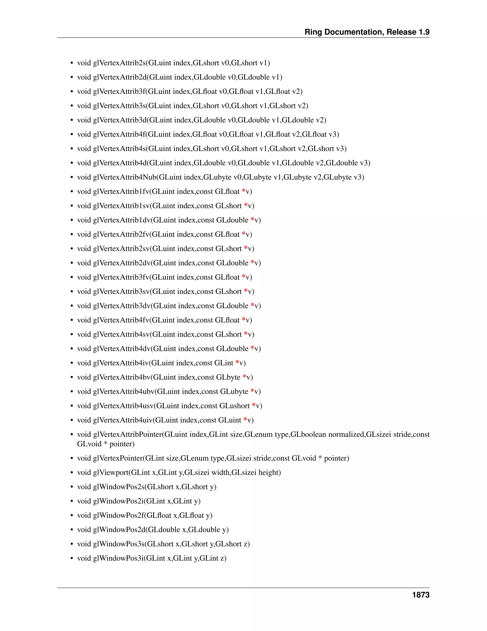 Ring Documentation, Release 1.9
• void glVertexAttrib2s(GLuint index,GLshort v0,GLshort v1)
• void glVertexAttrib2d(GLuint index,GLdouble v0,GLdouble v1)
• void glVertexAttrib3f(GLuint index,GLﬂoat v0,GLﬂoat v1,GLﬂoat v2)
• void glVertexAttrib3s(GLuint index,GLshort v0,GLshort v1,GLshort v2)
• void glVertexAttrib3d(GLuint index,GLdouble v0,GLdouble v1,GLdouble v2)
• void glVertexAttrib4f(GLuint index,GLﬂoat v0,GLﬂoat v1,GLﬂoat v2,GLﬂoat v3)
• void glVertexAttrib4s(GLuint index,GLshort v0,GLshort v1,GLshort v2,GLshort v3)
• void glVertexAttrib4d(GLuint index,GLdouble v0,GLdouble v1,GLdouble v2,GLdouble v3)
• void glVertexAttrib4Nub(GLuint index,GLubyte v0,GLubyte v1,GLubyte v2,GLubyte v3)
• void glVertexAttrib1fv(GLuint index,const GLﬂoat *v)
• void glVertexAttrib1sv(GLuint index,const GLshort *v)
• void glVertexAttrib1dv(GLuint index,const GLdouble *v)
• void glVertexAttrib2fv(GLuint index,const GLﬂoat *v)
• void glVertexAttrib2sv(GLuint index,const GLshort *v)
• void glVertexAttrib2dv(GLuint index,const GLdouble *v)
• void glVertexAttrib3fv(GLuint index,const GLﬂoat *v)
• void glVertexAttrib3sv(GLuint index,const GLshort *v)
• void glVertexAttrib3dv(GLuint index,const GLdouble *v)
• void glVertexAttrib4fv(GLuint index,const GLﬂoat *v)
• void glVertexAttrib4sv(GLuint index,const GLshort *v)
• void glVertexAttrib4dv(GLuint index,const GLdouble *v)
• void glVertexAttrib4iv(GLuint index,const GLint *v)
• void glVertexAttrib4bv(GLuint index,const GLbyte *v)
• void glVertexAttrib4ubv(GLuint index,const GLubyte *v)
• void glVertexAttrib4usv(GLuint index,const GLushort *v)
• void glVertexAttrib4uiv(GLuint index,const GLuint *v)
• void glVertexAttribPointer(GLuint index,GLint size,GLenum type,GLboolean normalized,GLsizei stride,const
GLvoid * pointer)
• void glVertexPointer(GLint size,GLenum type,GLsizei stride,const GLvoid * pointer)
• void glViewport(GLint x,GLint y,GLsizei width,GLsizei height)
• void glWindowPos2s(GLshort x,GLshort y)
• void glWindowPos2i(GLint x,GLint y)
• void glWindowPos2f(GLﬂoat x,GLﬂoat y)
• void glWindowPos2d(GLdouble x,GLdouble y)
• void glWindowPos3s(GLshort x,GLshort y,GLshort z)
• void glWindowPos3i(GLint x,GLint y,GLint z)
1873
 