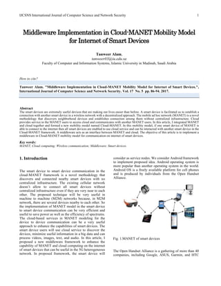 IJCSNS International Journal of Computer Science and Network Security 1
Middleware Implementation in Cloud-MANET Mobility Model
for Internet of Smart Devices
Tanweer Alam,
tanweer03@iu.edu.sa
Faculty of Computer and Information Systems, Islamic University in Madinah, Saudi Arabia
How to cite?
Tanweer Alam. "Middleware Implementation in Cloud-MANET Mobility Model for Internet of Smart Devices.",
International Journal of Computer Science and Network Security. Vol. 17 No. 5 pp. 86-94. 2017.
Abstract
The smart devices are extremely useful devices that are making our lives easier than before. A smart device is facilitated us to establish a
connection with another smart device in a wireless network with a decentralized approach. The mobile ad hoc network (MANET) is a novel
methodology that discovers neighborhood devices and establishes connection among them without centralized infrastructure. Cloud
provides service to the MANET users to access cloud and communicates with another MANET users. In this article, I integrated MANET
and cloud together and formed a new mobility model named Cloud-MANET. In this mobility model, if one smart device of MANET is
able to connect to the internet then all smart devices are enabled to use cloud service and can be interacted with another smart device in the
Cloud-MANET framework. A middleware acts as an interface between MANET and cloud. The objective of this article is to implement a
middleware in Cloud-MANET mobility model for communication on internet of smart devices.
Key words:
MANET; Cloud computing; Wireless communication; Middleware; Smart devices.
1. Introduction
The smart device to smart device communication in the
cloud-MANET framework is a novel methodology that
discovers and connected nearby smart devices with no
centralized infrastructure. The existing cellular network
doesn’t allow to connect all smart devices without
centralized infrastructure even if they are very near to each
other. The proposed technique will be very useful in
machine to machine (M2M) networks because, in M2M
network, there are several devices nearby to each other. So
the implementation of MANET model in the smart device
to smart device communication can be very efficient and
useful to save power as well as the efficiency of spectrums.
The cloud-based services in MANET modeling for the
device to device communication can be a very useful
approach to enhance the capabilities of smart devices. The
smart device users will use cloud service to discover the
devices, minimize useful information in a big data and can
process videos, images, text, and audio. In this article, I
proposed a new middleware framework to enhance the
capability of MANET and cloud computing on the internet
of smart devices that can be useful in the 5G heterogeneous
network. In proposed framework, the smart device will
consider as service nodes. We consider Android framework
to implement proposed idea. Android operating system is
more popular than another operating system in the world.
Android OS is a freely available platform for cell phones
and is produced by individuals from the Open Handset
Alliance.
Fig. 1.MANET of smart devices
The Open Handset Alliance is a gathering of more than 40
companies, including Google, ASUS, Garmin, and HTC
 