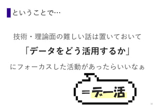 ということで…
技術・理論面の難しい話は置いておいて
「データをどう活用するか」
にフォーカスした活動があったらいいなぁ
＝デー活
11
 