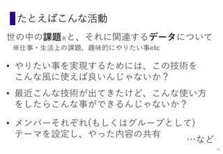 たとえばこんな活動
世の中の課題※と、それに関連するデータについて
• やりたい事を実現するためには、この技術を
こんな風に使えば良いんじゃないか？
※仕事・生活上の課題、趣味的にやりたい事etc
• 最近こんな技術が出てきたけど、こんな使い方
をしたらこんな事ができるんじゃないか？
• メンバーそれぞれ(もしくはグループとして)
テーマを設定し、やった内容の共有
…など
12
 