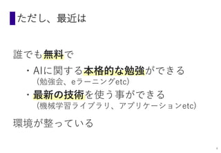 ただし、最近は
誰でも無料で
・AIに関する本格的な勉強ができる
(勉強会、eラーニングetc)
・最新の技術を使う事ができる
(機械学習ライブラリ、アプリケーションetc)
環境が整っている
4
 