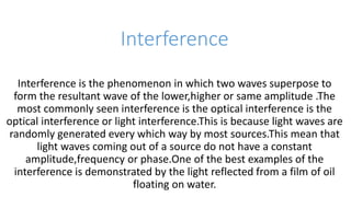 Interference
Interference is the phenomenon in which two waves superpose to
form the resultant wave of the lower,higher or same amplitude .The
most commonly seen interference is the optical interference is the
optical interference or light interference.This is because light waves are
randomly generated every which way by most sources.This mean that
light waves coming out of a source do not have a constant
amplitude,frequency or phase.One of the best examples of the
interference is demonstrated by the light reflected from a film of oil
floating on water.
 