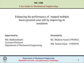 Department of Mechanical Engineering
Rajshahi University of Engineering & Technology 1
Enhancing the performance of stepped multiple
basin pyramid solar still by improving its
insulation
Supervised by Presented by
Md. Bakhtierkhalzi
Assistant Professor
Department of Mechanical Engineering
Kh. Shahriar Asnaf (1902042)
Md. Tarikul Islam (1902054)
ME 3200
Case Study in Mechanical Engineering
 
