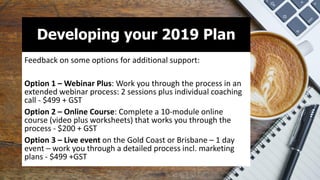 Developing your 2019 Plan
Feedback on some options for additional support:
Option 1 – Webinar Plus: Work you through the process in an
extended webinar process: 2 sessions plus individual coaching
call - $499 + GST
Option 2 – Online Course: Complete a 10-module online
course (video plus worksheets) that works you through the
process - $200 + GST
Option 3 – Live event on the Gold Coast or Brisbane – 1 day
event – work you through a detailed process incl. marketing
plans - $499 +GST
 