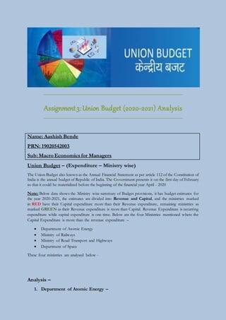 Assignment3:Union Budget (2020-2021) Analysis
Name: Aashish Bende
PRN: 19020542003
Sub: Macro Economics for Managers
Union Budget – (Expenditure – Ministry wise)
The Union Budget also known as the Annual Financial Statement as per article 112 of the Constitution of
India is the annual budget of Republic of India. The Government presents it on the first day of February
so that it could be materialized before the beginning of the financial year April - 2020
Note: Below data shows the Ministry wise summary of Budget provisions, it has budget estimates for
the year 2020-2021, the estimates are divided into Revenue and Capital, and the ministries marked
in RED have their Capital expenditure more than their Revenue expenditure, remaining ministries as
marked GREEN as their Revenue expenditure is more than Capital. Revenue Expenditure is recurring
expenditure while capital expenditure is one time. Below are the four Ministries mentioned where the
Capital Expenditure is more than the revenue expenditure –
 Department of Atomic Energy
 Ministry of Railways
 Ministry of Road Transport and Highways
 Department of Space
These four ministries are analysed below -
Analysis –
1. Department of Atomic Energy –
 