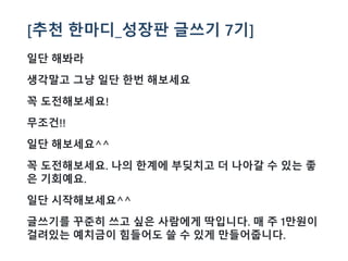 [추천 한마디_성장판 글쓰기 7기]
일단 해봐라
생각말고 그냥 일단 한번 해보세요
꼭 도전해보세요!
무조건!!
일단 해보세요^^
꼭 도전해보세요. 나의 한계에 부딪치고 더 나아갈 수 있는 좋
은 기회예요.
일단 시작해보세요^^
글쓰기를 꾸준히 쓰고 싶은 사람에게 딱입니다. 매 주 1만원이
걸려있는 예치금이 힘들어도 쓸 수 있게 만들어줍니다.
 