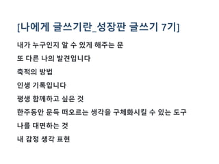 [나에게 글쓰기란_성장판 글쓰기 7기]
내가 누구인지 알 수 있게 해주는 문
또 다른 나의 발견입니다
축적의 방법
인생 기록입니다
평생 함께하고 싶은 것
한주동안 문득 떠오르는 생각을 구체화시킬 수 있는 도구
나를 대면하는 것
내 감정 생각 표현
 