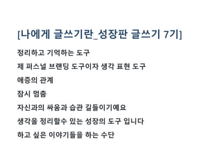 [나에게 글쓰기란_성장판 글쓰기 7기]
정리하고 기억하는 도구
제 퍼스널 브랜딩 도구이자 생각 표현 도구
애증의 관계
잠시 멈춤
자신과의 싸움과 습관 길들이기예요
생각을 정리할수 있는 성장의 도구 입니다
하고 싶은 이야기들을 하는 수단
 