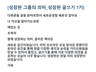 [성장판 그룹의 의미_성장판 글쓰기 7기]
다른분들 글들 읽어보면서 새로운경험 해본것 같아요
나 자신을 알아가는과정
재밌는 곳
조력자
함께 성장하는 의미. 글이든 책이든
새로운 공간이었습니다. 아직 오프라인 모임 참석은 못했지만
온라인 공간을 통해 정말 다양한 생각과 능력을 가지신분들을
만날 수 있어서 좋았고, 글쓰기를 통해 서로 다양한 의견을 공
유하는 모습이 너무 좋습니다. 성장판은 정말 저의 성장판이
되었습니다.
가족
 