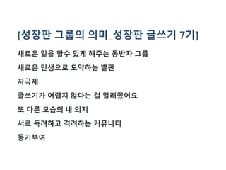 [성장판 그룹의 의미_성장판 글쓰기 7기]
새로운 일을 할수 있게 해주는 동반자 그룹
새로운 인생으로 도약하는 발판
자극제
글쓰기가 어렵지 않다는 걸 알려줬어요
또 다른 모습의 내 의지
서로 독려하고 격려하는 커뮤니티
동기부여
 