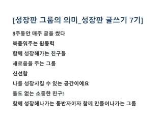 [성장판 그룹의 의미_성장판 글쓰기 7기]
8주동안 매주 글을 썼다
북돋워주는 원동력
함께 성장해가는 친구들
새로움을 주는 그룹
신선함
나를 성장시킬 수 있는 공간이예요
둘도 없는 소중한 친구!
함께 성장해나가는 동반자이자 함께 만들어나가는 그룹
 