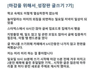 [마감을 위해서_성장판 글쓰기 7기]
학교 숙제도 이렇게 열심히한적 없는데
놀아달라는 아이의 외침을 외면하는 일요일 저녁이 일상이 되
었음
스타벅스에서 10시간 앉아 글써 업로드후 집에가서 뻗음
지방출장 때, 일도 많고 일 관련 모임도 많아서 글에 집중하기
힘든데.. 이럴 땜 핸드폰을 껐다
글 하나를 쓰기위해 카페에서 6시간동안 나가지 않고 한편을
써봤습니다.
저는 미리 미리 하는 걸 좋아합니다
일요일 10시 30분에 쓰기 시작해 마감 15분 전에 겨우 마치고
2분전 페북에 올린 후덜덜한 기억... 시작한 글은 많은데 마무
리를 못 히다 완전 새로운 주제로 재시작 했어요.
 