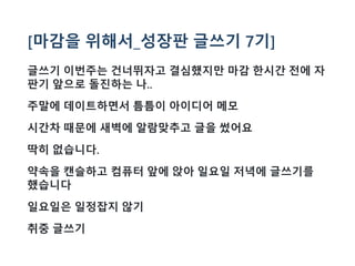 [마감을 위해서_성장판 글쓰기 7기]
글쓰기 이번주는 건너뛰자고 결심했지만 마감 한시간 전에 자
판기 앞으로 돌진하는 나..
주말에 데이트하면서 틈틈이 아이디어 메모
시간차 때문에 새벽에 알람맞추고 글을 썼어요
딱히 없습니다.
약속을 캔슬하고 컴퓨터 앞에 앉아 일요일 저녁에 글쓰기를
했습니다
일요일은 일정잡지 않기
취중 글쓰기
 